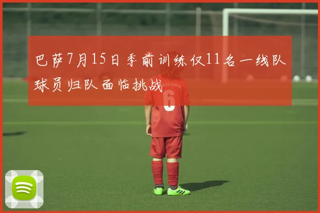 巴萨7月15日季前训练仅11名一线队球员归队面临挑战