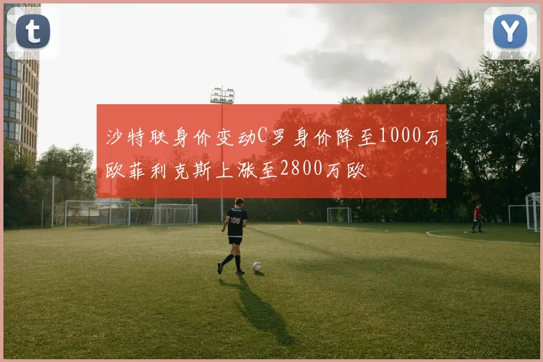 沙特联身价变动C罗身价降至1000万欧菲利克斯上涨至2800万欧