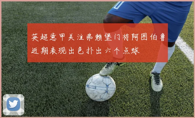 英超意甲关注弗赖堡门将阿图伯鲁近期表现出色扑出六个点球