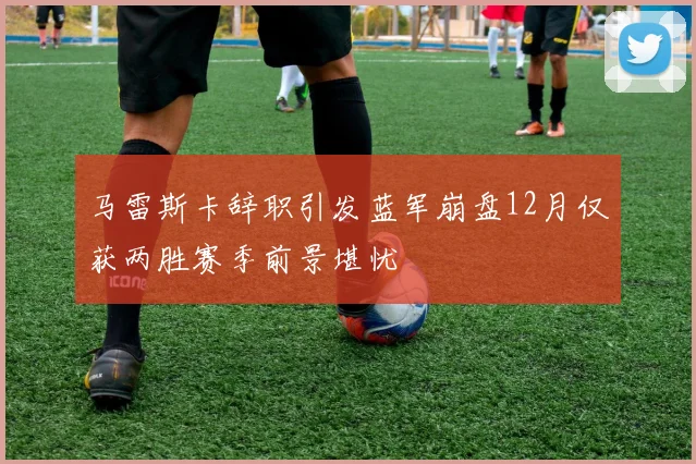 马雷斯卡辞职引发蓝军崩盘12月仅获两胜赛季前景堪忧