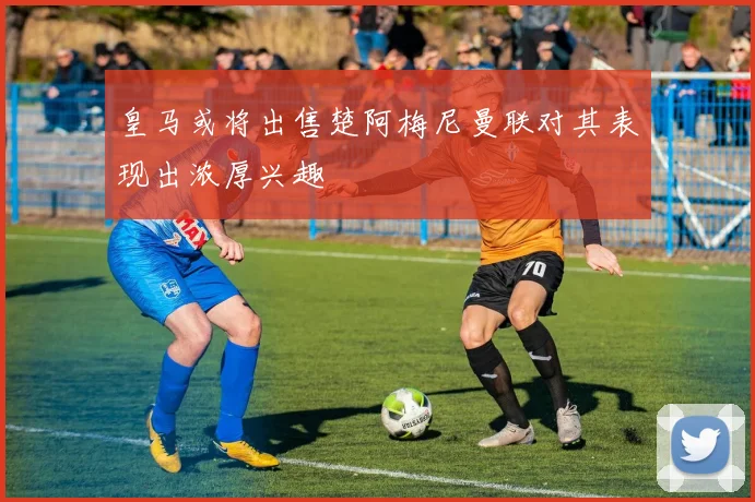 皇马或将出售楚阿梅尼曼联对其表现出浓厚兴趣