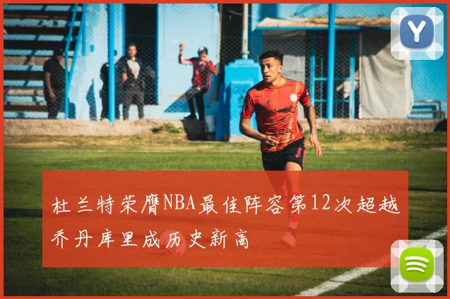 杜兰特荣膺NBA最佳阵容第12次超越乔丹库里成历史新高