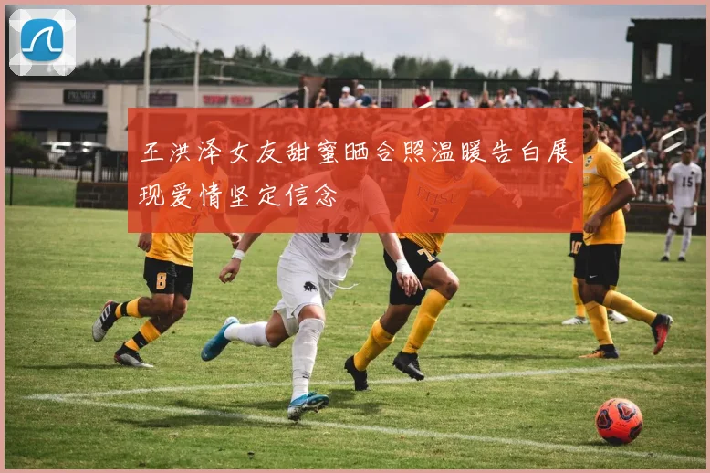 王洪泽女友甜蜜晒合照温暖告白展现爱情坚定信念