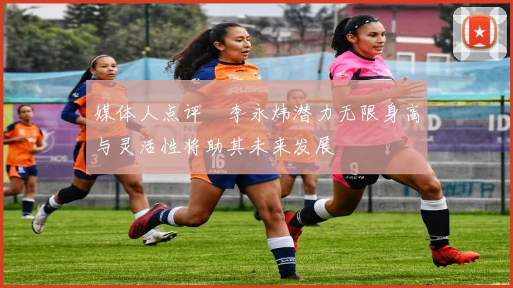 媒体人点评偰李永炜潜力无限身高与灵活性将助其未来发展