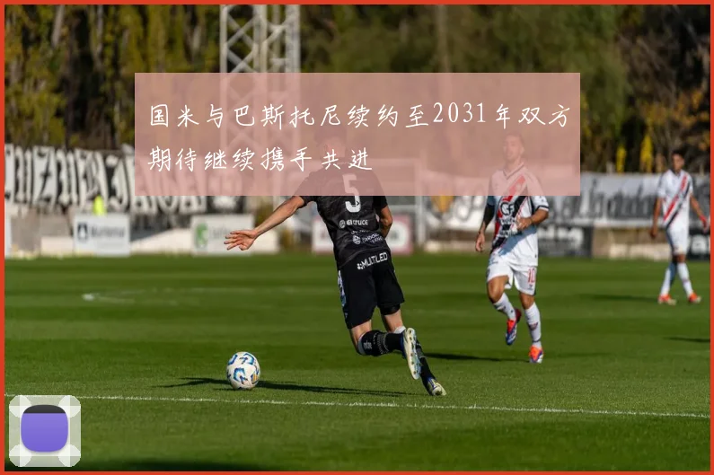 国米与巴斯托尼续约至2031年双方期待继续携手共进
