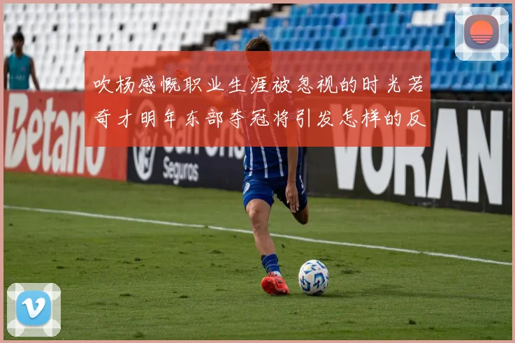 吹杨感慨职业生涯被忽视的时光若奇才明年东部夺冠将引发怎样的反响