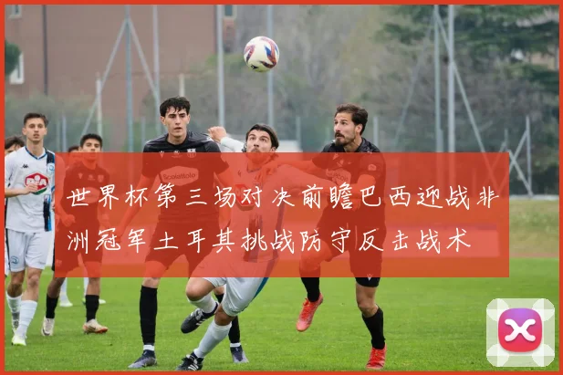 世界杯第三场对决前瞻巴西迎战非洲冠军土耳其挑战防守反击战术