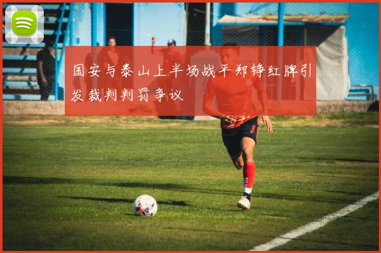 国安与泰山上半场战平郑铮红牌引发裁判判罚争议