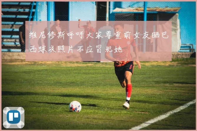 维尼修斯呼吁大家尊重前女友晒巴西球衣照片不应冒犯她