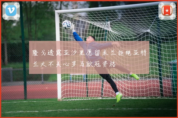 隆戈透露亚沙里愿留米兰拒绝亚特兰大不关心罗马欧冠资格